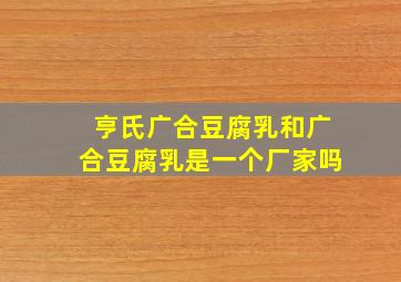 亨氏广合豆腐乳和广合豆腐乳是一个厂家吗