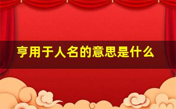 亨用于人名的意思是什么