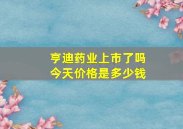 亨迪药业上市了吗今天价格是多少钱