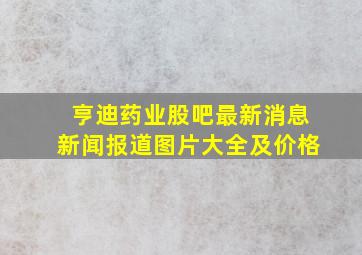 亨迪药业股吧最新消息新闻报道图片大全及价格