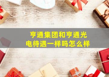 亨通集团和亨通光电待遇一样吗怎么样