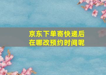 京东下单寄快递后在哪改预约时间呢