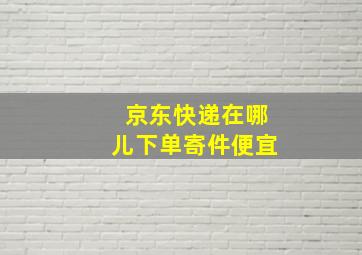 京东快递在哪儿下单寄件便宜