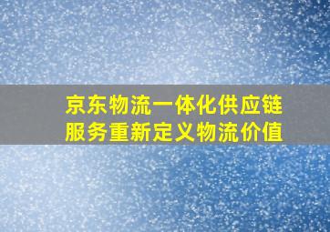 京东物流一体化供应链服务重新定义物流价值