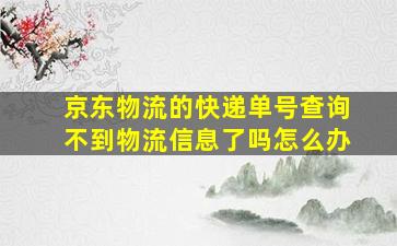 京东物流的快递单号查询不到物流信息了吗怎么办