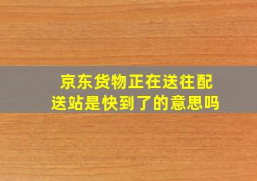 京东货物正在送往配送站是快到了的意思吗