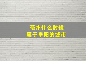 亳州什么时候属于阜阳的城市