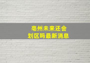 亳州未来还会划区吗最新消息