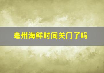 亳州海鲜时间关门了吗