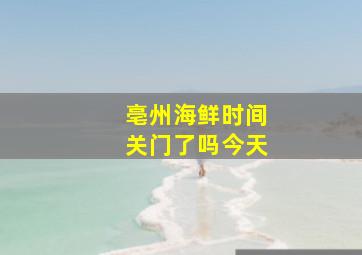 亳州海鲜时间关门了吗今天