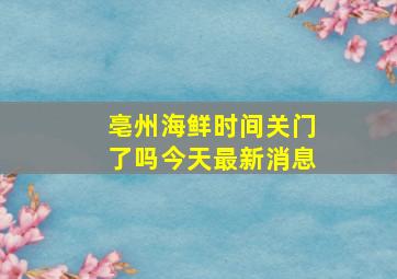 亳州海鲜时间关门了吗今天最新消息