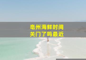 亳州海鲜时间关门了吗最近