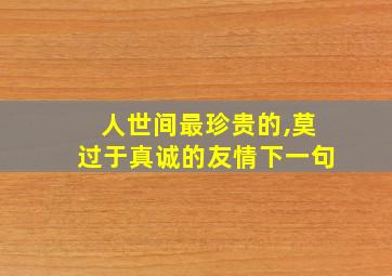 人世间最珍贵的,莫过于真诚的友情下一句