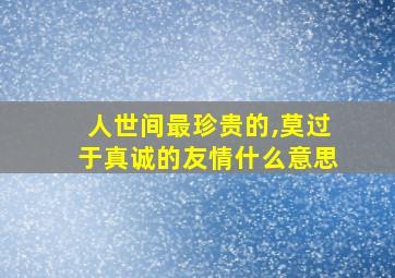 人世间最珍贵的,莫过于真诚的友情什么意思