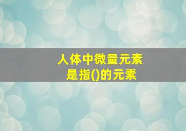 人体中微量元素是指()的元素