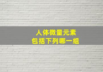 人体微量元素包括下列哪一组