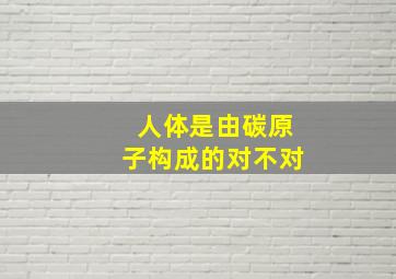 人体是由碳原子构成的对不对