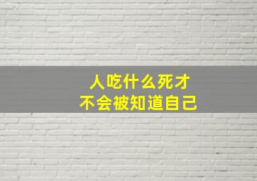 人吃什么死才不会被知道自己