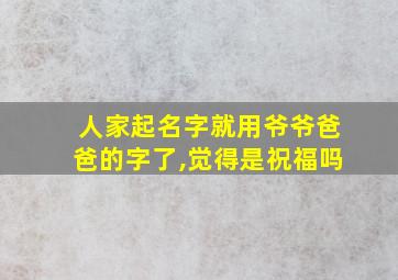 人家起名字就用爷爷爸爸的字了,觉得是祝福吗