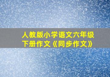 人教版小学语文六年级下册作文《同步作文》