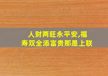 人财两旺永平安,福寿双全添富贵那是上联