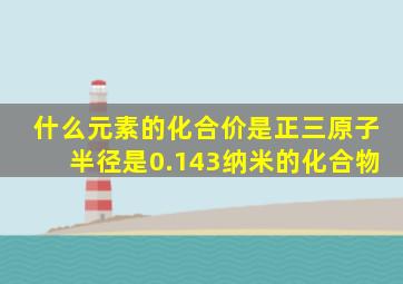 什么元素的化合价是正三原子半径是0.143纳米的化合物