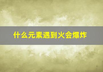 什么元素遇到火会爆炸