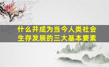 什么并成为当今人类社会生存发展的三大基本要素