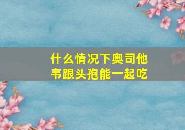 什么情况下奥司他韦跟头孢能一起吃