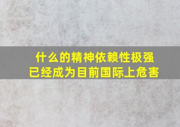 什么的精神依赖性极强已经成为目前国际上危害