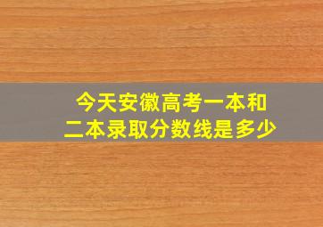 今天安徽高考一本和二本录取分数线是多少