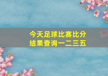 今天足球比赛比分结果查询一二三五