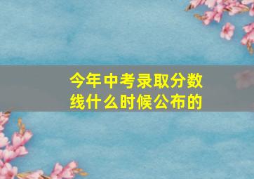 今年中考录取分数线什么时候公布的