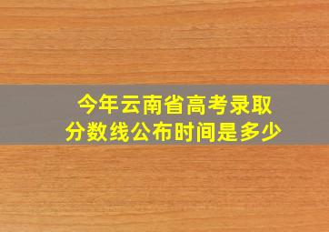 今年云南省高考录取分数线公布时间是多少