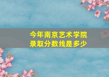 今年南京艺术学院录取分数线是多少