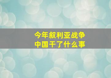 今年叙利亚战争中国干了什么事