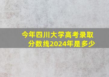 今年四川大学高考录取分数线2024年是多少