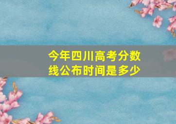 今年四川高考分数线公布时间是多少