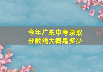 今年广东中考录取分数线大概是多少