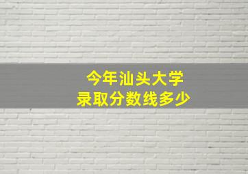 今年汕头大学录取分数线多少