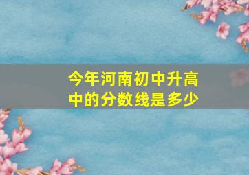 今年河南初中升高中的分数线是多少