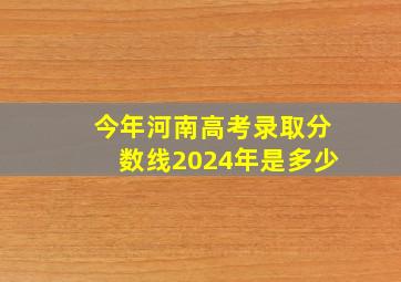 今年河南高考录取分数线2024年是多少