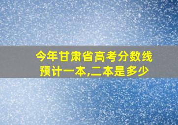 今年甘肃省高考分数线预计一本,二本是多少