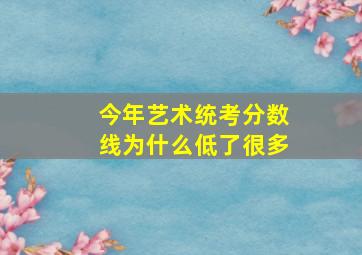 今年艺术统考分数线为什么低了很多