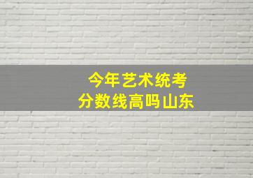 今年艺术统考分数线高吗山东