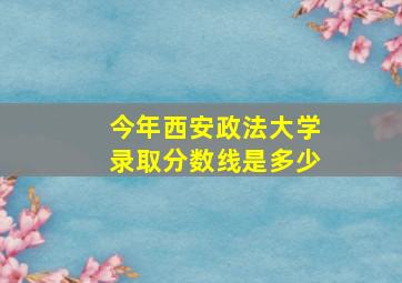 今年西安政法大学录取分数线是多少