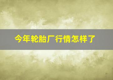 今年轮胎厂行情怎样了