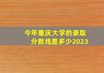 今年重庆大学的录取分数线是多少2023