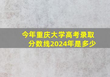 今年重庆大学高考录取分数线2024年是多少