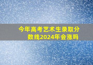 今年高考艺术生录取分数线2024年会涨吗